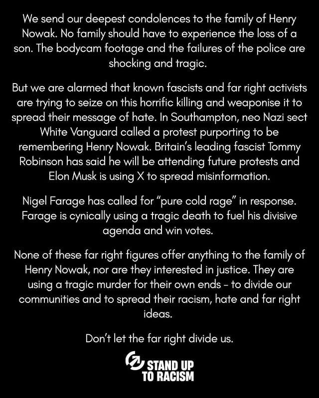 We send our deepest condolences to the family of Henry Nowak. No family should have to experience the loss of a son. The bodycam footage and the failures of the police are shocking and tragic. But we are alarmed that known fascists and far right activists are trying to seize on this horrific killing and weaponise it to spread their message of hate. In Southampton, neo Nazi sect White Vanguard called a protest purporting to be remembering Henry Nowak. Britain’s leading fascist Tommy Robinson has said he will be attending future protests and Elon Musk is using X to spread misinformation.Nigel Farage has called for “pure cold rage” in response. Farage is cynically using a tragic death to fuel his divisive agenda and win votes. None of these far right figures offer anything to the family of Henry Nowak, nor are they interested in justice. They are using a tragic murder for their own ends - to divide our communities and to spread their racism, hate and far right ideas. Don’t let the far right divide us. by @standuptoracismuk